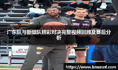 广东队与新疆队精彩对决完整视频回顾及赛后分析